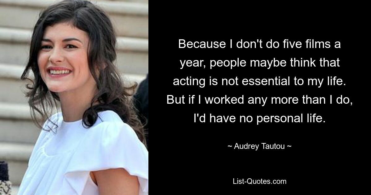 Because I don't do five films a year, people maybe think that acting is not essential to my life. But if I worked any more than I do, I'd have no personal life. — © Audrey Tautou