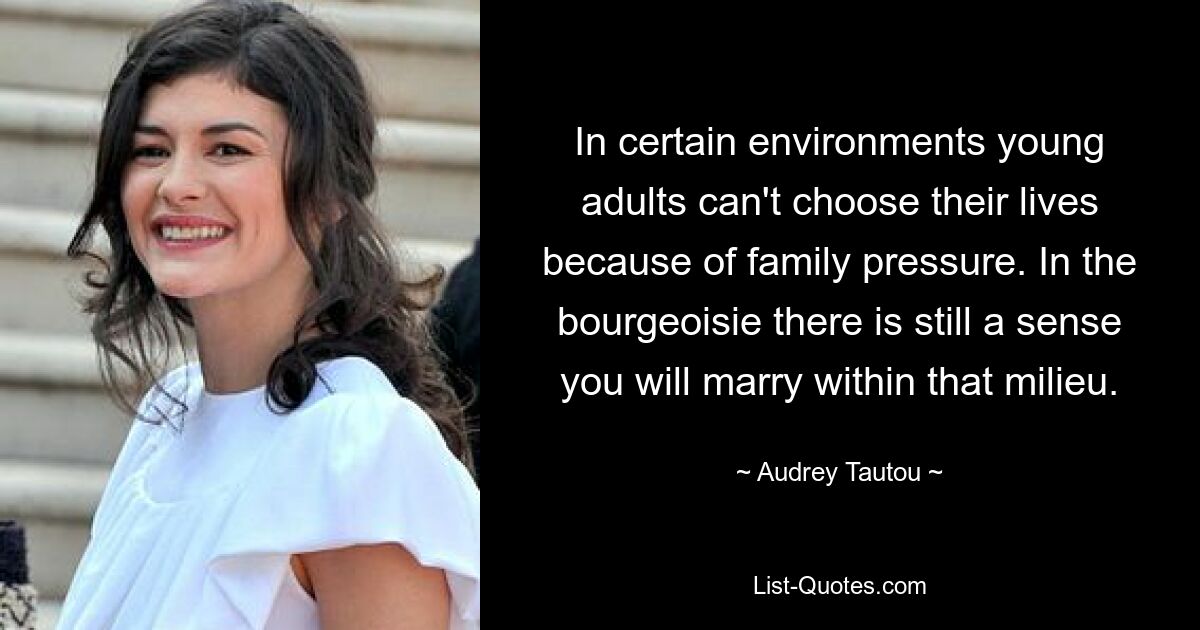 In certain environments young adults can't choose their lives because of family pressure. In the bourgeoisie there is still a sense you will marry within that milieu. — © Audrey Tautou