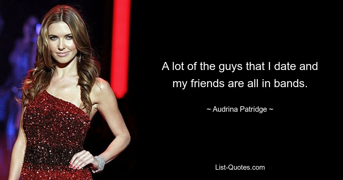 A lot of the guys that I date and my friends are all in bands. — © Audrina Patridge