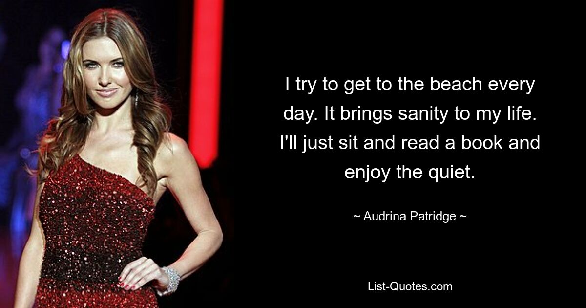 I try to get to the beach every day. It brings sanity to my life. I'll just sit and read a book and enjoy the quiet. — © Audrina Patridge