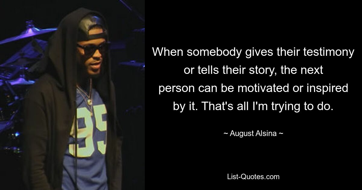 When somebody gives their testimony or tells their story, the next person can be motivated or inspired by it. That's all I'm trying to do. — © August Alsina