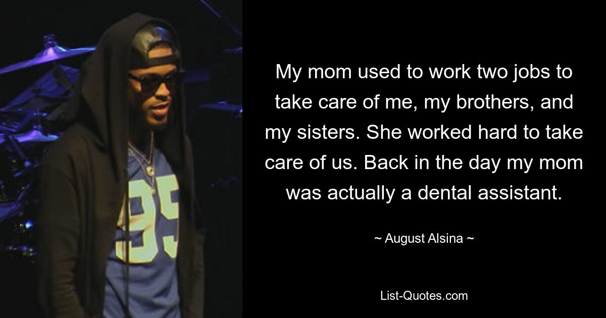 My mom used to work two jobs to take care of me, my brothers, and my sisters. She worked hard to take care of us. Back in the day my mom was actually a dental assistant. — © August Alsina