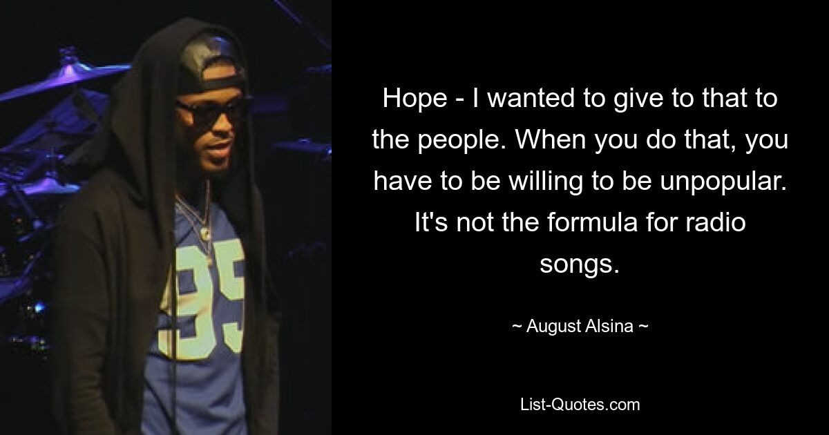 Hope - I wanted to give to that to the people. When you do that, you have to be willing to be unpopular. It's not the formula for radio songs. — © August Alsina