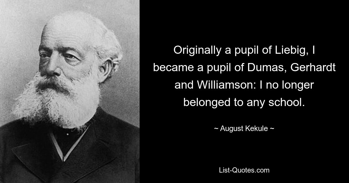 Originally a pupil of Liebig, I became a pupil of Dumas, Gerhardt and Williamson: I no longer belonged to any school. — © August Kekule