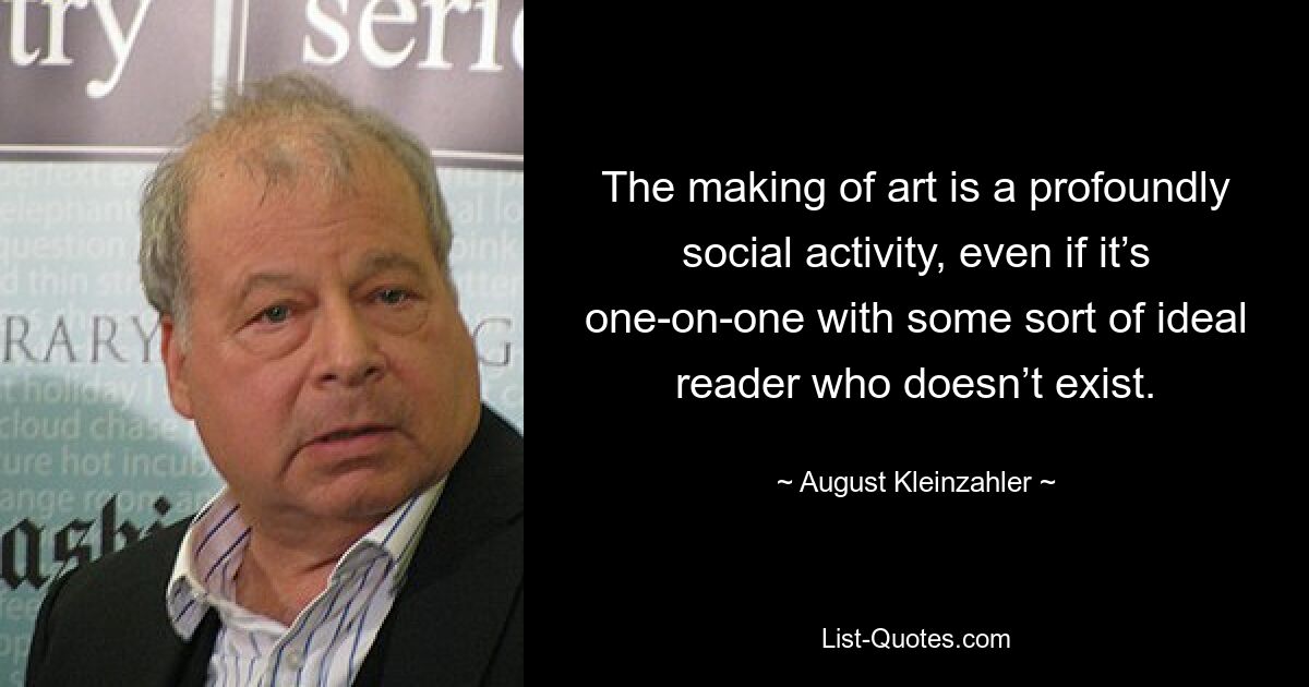 The making of art is a profoundly social activity, even if it’s one-on-one with some sort of ideal reader who doesn’t exist. — © August Kleinzahler