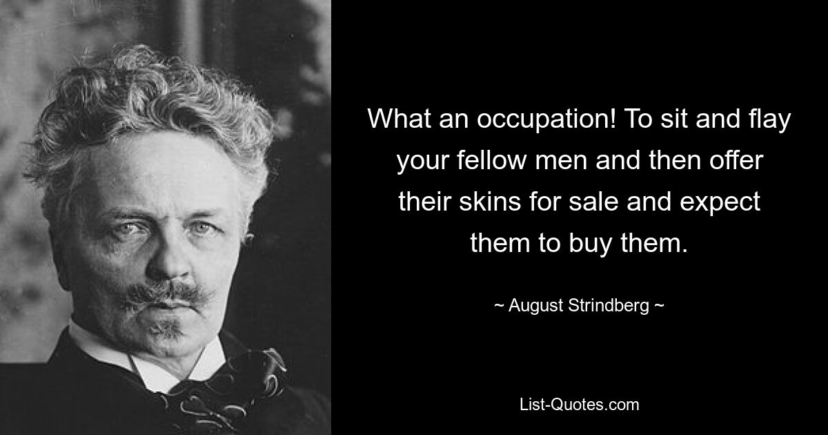 What an occupation! To sit and flay your fellow men and then offer their skins for sale and expect them to buy them. — © August Strindberg