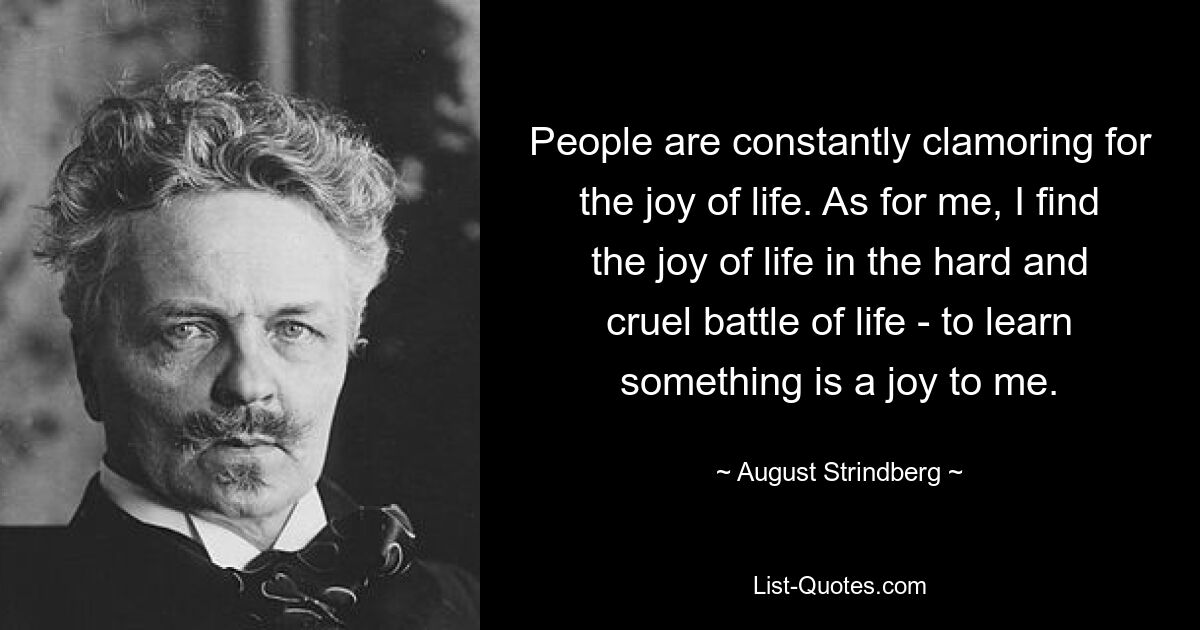 Люди постоянно требуют радости жизни. Что касается меня, то я нахожу радость жизни в тяжелой и жестокой жизненной битве — учиться чему-то — это радость для меня. — © Август Стриндберг 