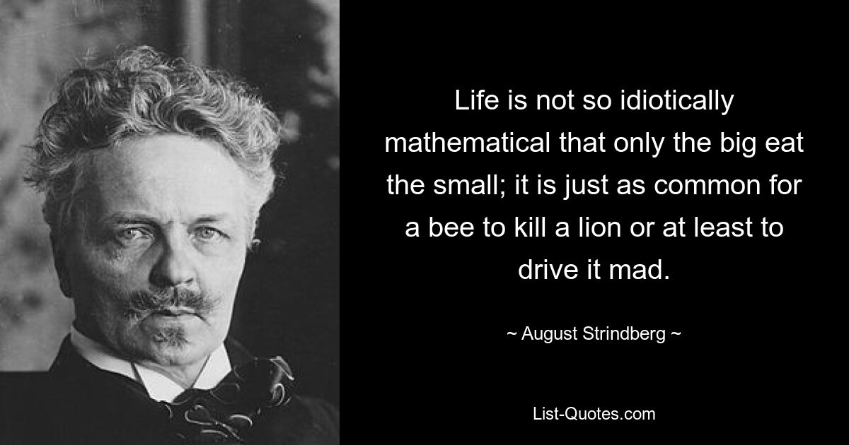 Life is not so idiotically mathematical that only the big eat the small; it is just as common for a bee to kill a lion or at least to drive it mad. — © August Strindberg