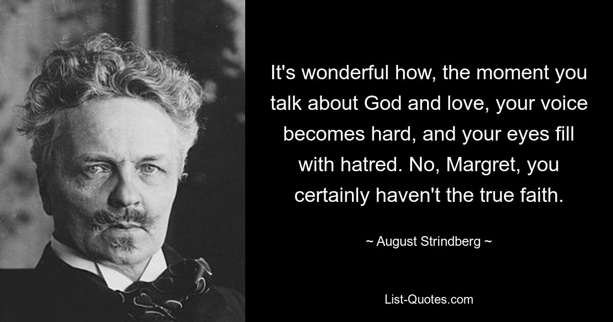 It's wonderful how, the moment you talk about God and love, your voice becomes hard, and your eyes fill with hatred. No, Margret, you certainly haven't the true faith. — © August Strindberg