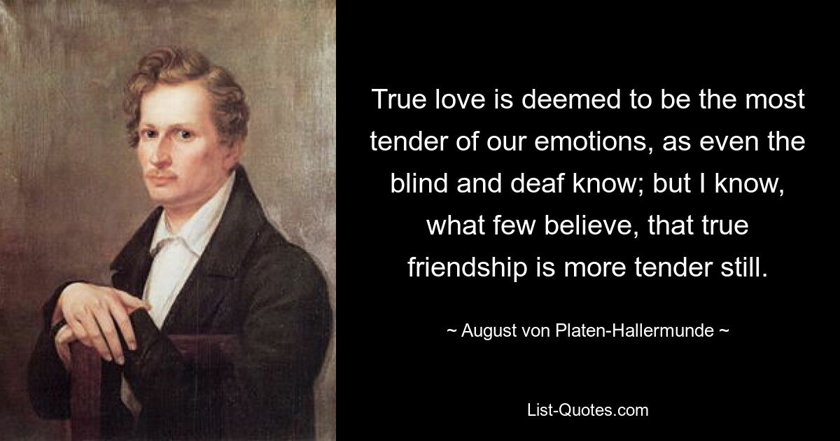 True love is deemed to be the most tender of our emotions, as even the blind and deaf know; but I know, what few believe, that true friendship is more tender still. — © August von Platen-Hallermunde