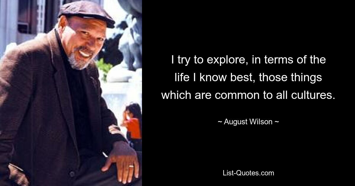 I try to explore, in terms of the life I know best, those things which are common to all cultures. — © August Wilson