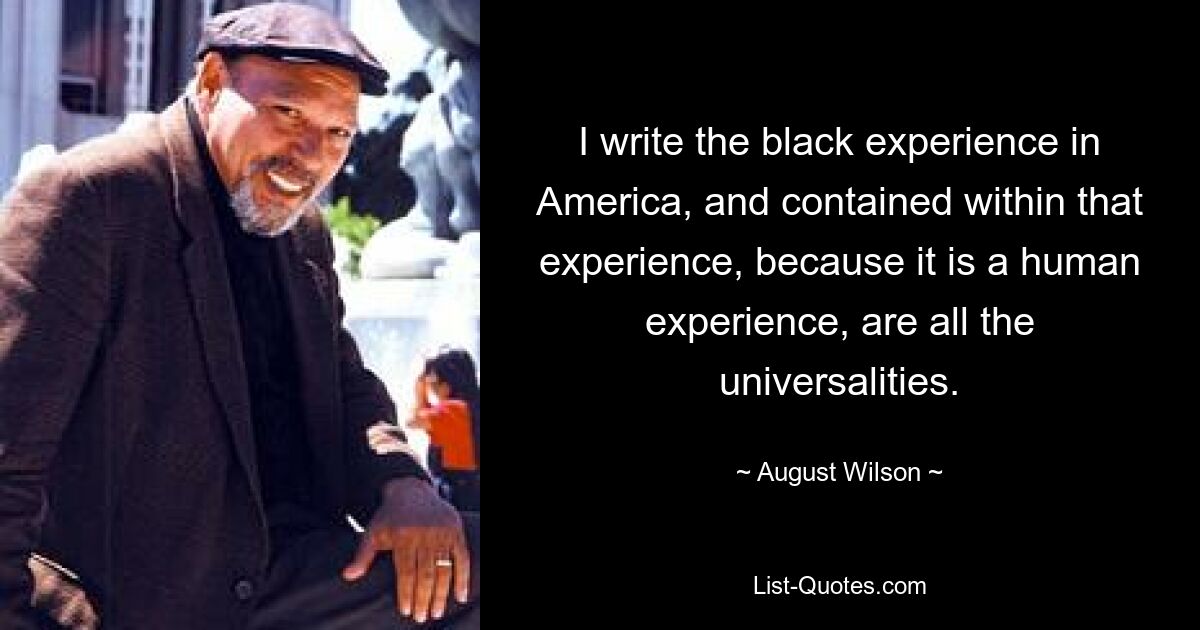 I write the black experience in America, and contained within that experience, because it is a human experience, are all the universalities. — © August Wilson