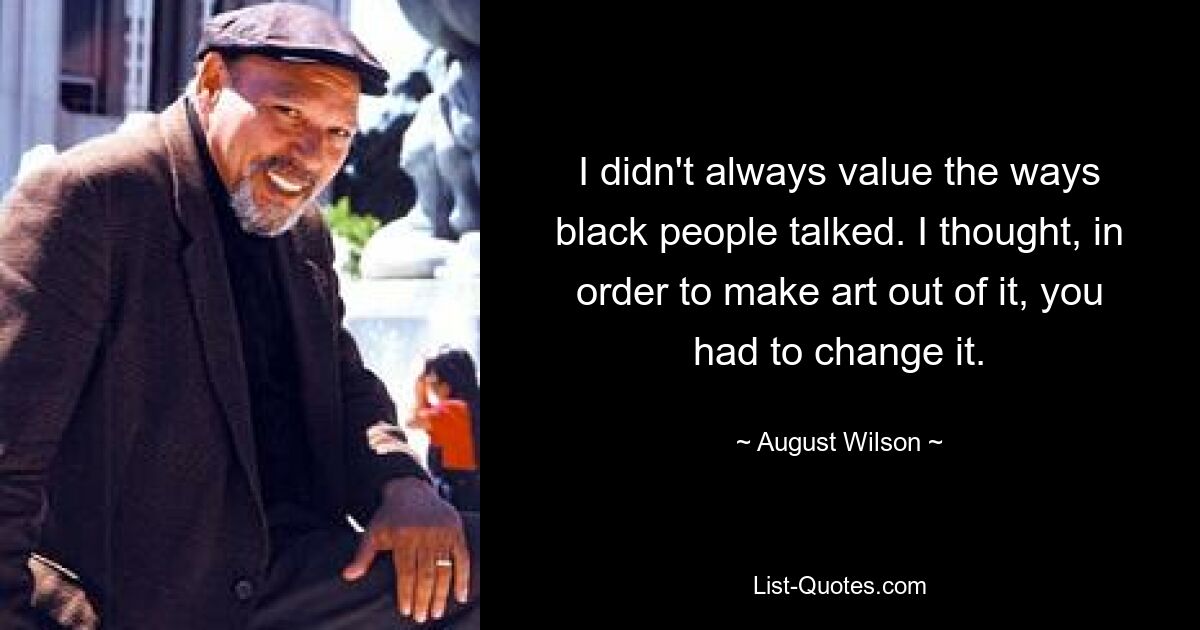 I didn't always value the ways black people talked. I thought, in order to make art out of it, you had to change it. — © August Wilson