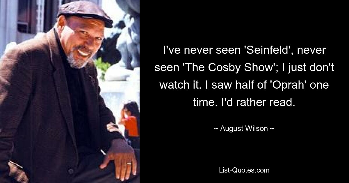 I've never seen 'Seinfeld', never seen 'The Cosby Show'; I just don't watch it. I saw half of 'Oprah' one time. I'd rather read. — © August Wilson