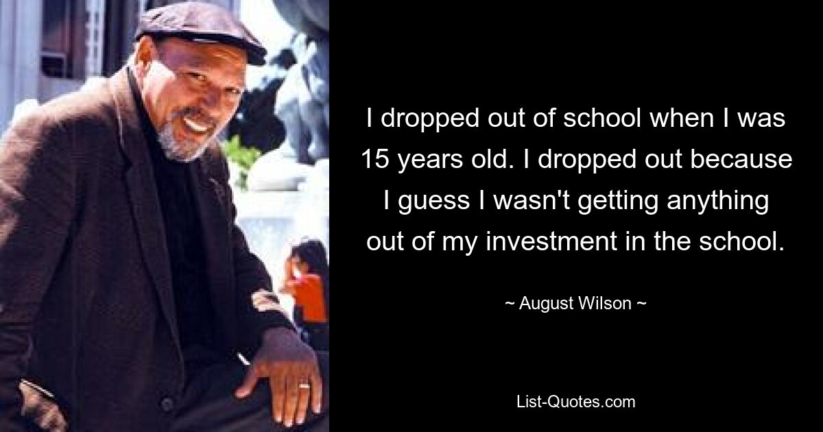 I dropped out of school when I was 15 years old. I dropped out because I guess I wasn't getting anything out of my investment in the school. — © August Wilson