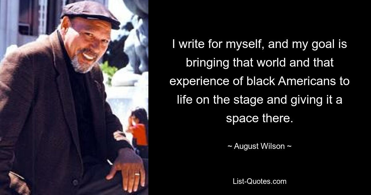 I write for myself, and my goal is bringing that world and that experience of black Americans to life on the stage and giving it a space there. — © August Wilson