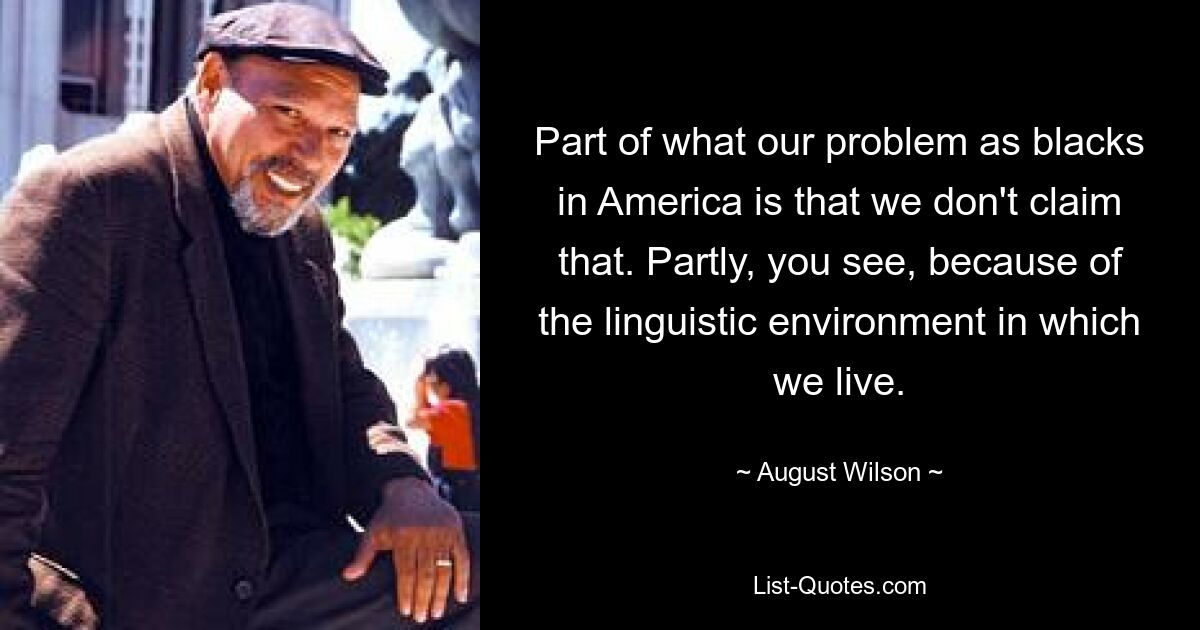 Part of what our problem as blacks in America is that we don't claim that. Partly, you see, because of the linguistic environment in which we live. — © August Wilson