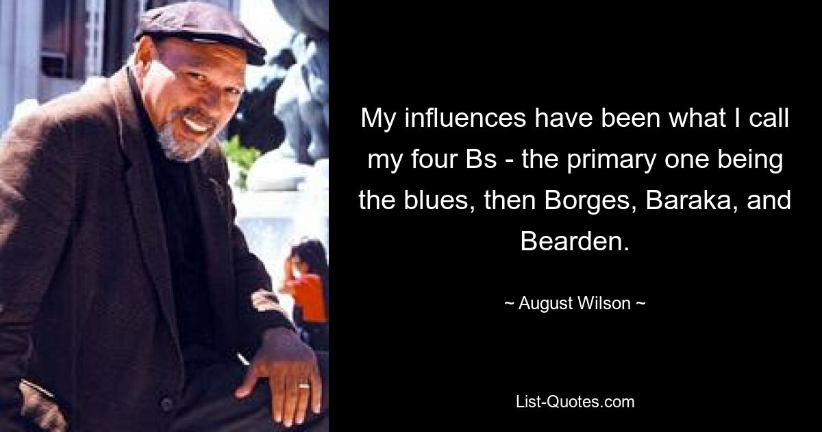 My influences have been what I call my four Bs - the primary one being the blues, then Borges, Baraka, and Bearden. — © August Wilson