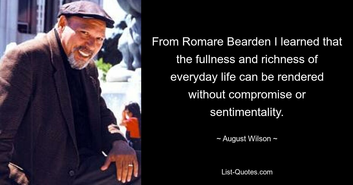 From Romare Bearden I learned that the fullness and richness of everyday life can be rendered without compromise or sentimentality. — © August Wilson