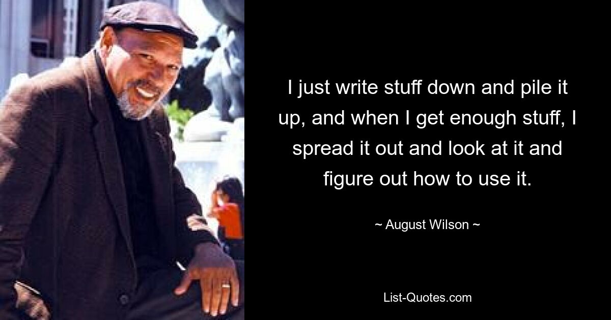 I just write stuff down and pile it up, and when I get enough stuff, I spread it out and look at it and figure out how to use it. — © August Wilson