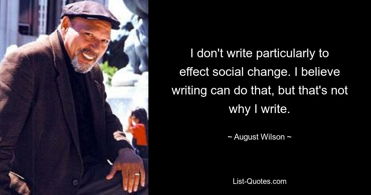 I don't write particularly to effect social change. I believe writing can do that, but that's not why I write. — © August Wilson