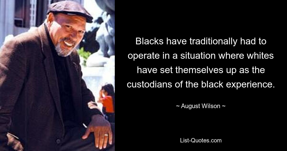 Blacks have traditionally had to operate in a situation where whites have set themselves up as the custodians of the black experience. — © August Wilson