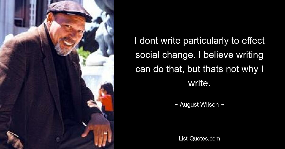 I dont write particularly to effect social change. I believe writing can do that, but thats not why I write. — © August Wilson