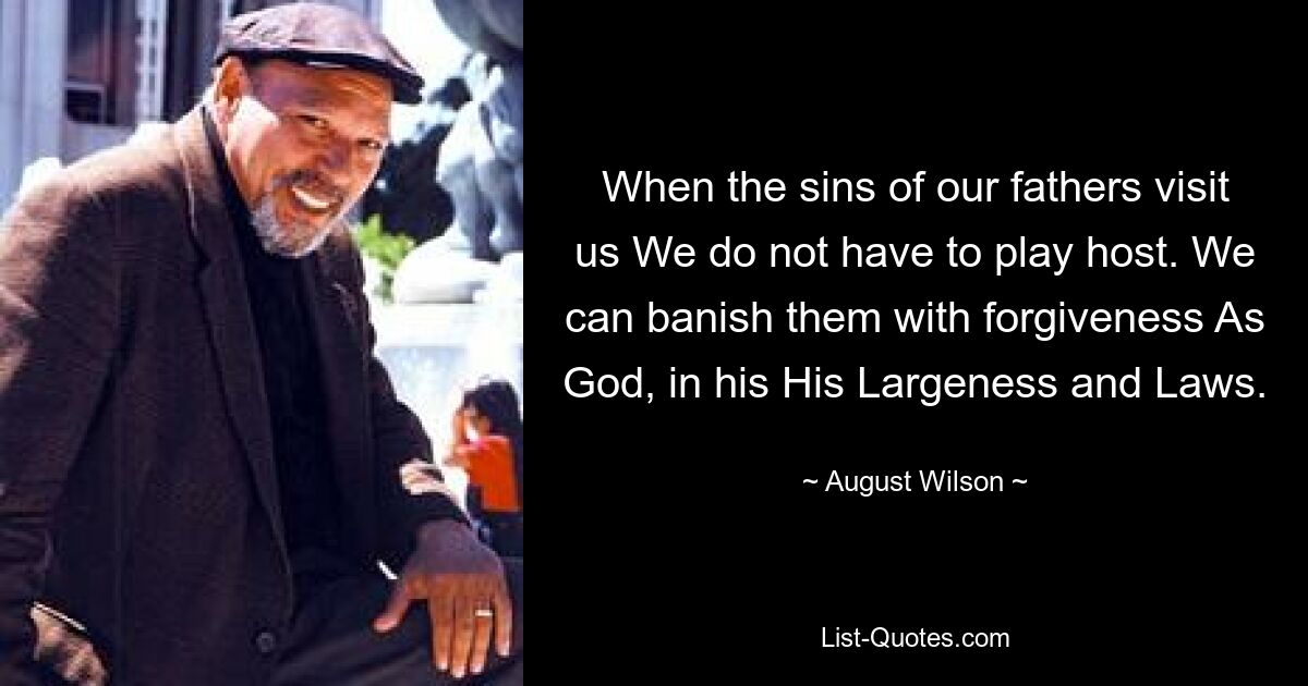 When the sins of our fathers visit us We do not have to play host. We can banish them with forgiveness As God, in his His Largeness and Laws. — © August Wilson