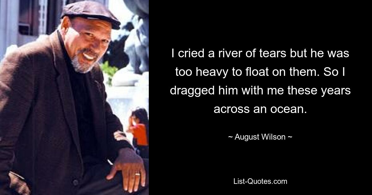 I cried a river of tears but he was too heavy to float on them. So I dragged him with me these years across an ocean. — © August Wilson