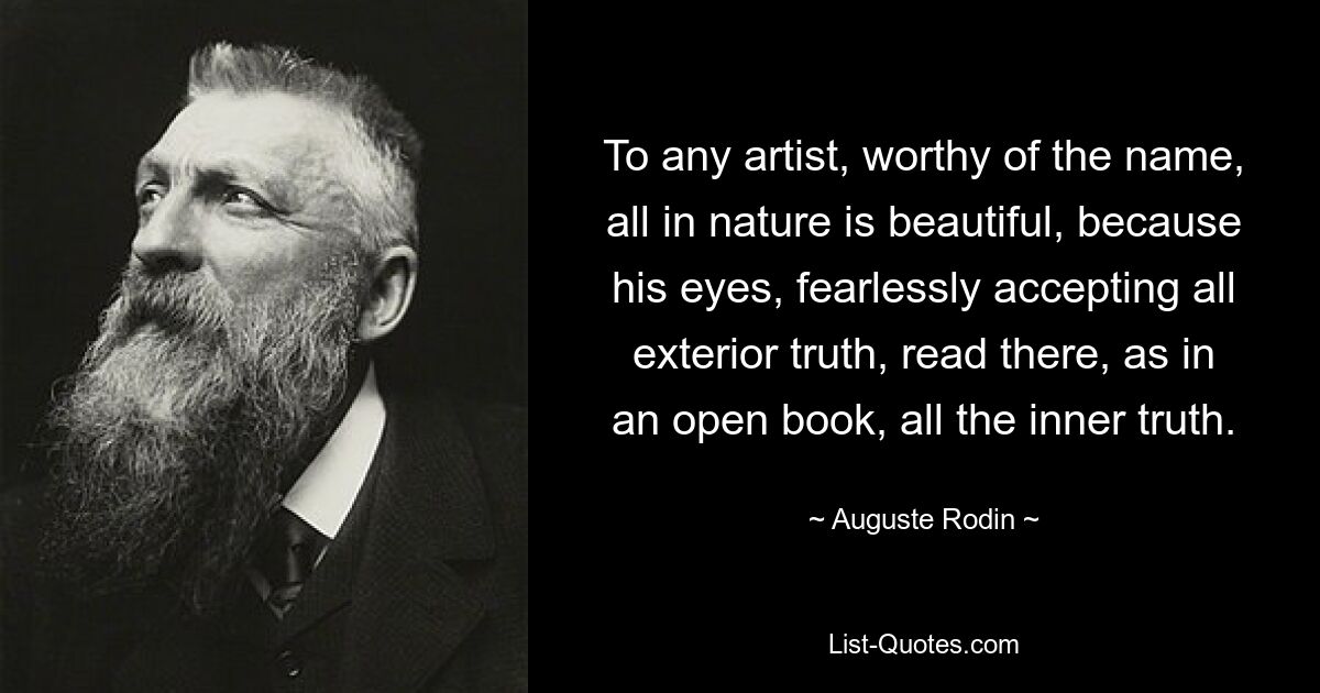 To any artist, worthy of the name, all in nature is beautiful, because his eyes, fearlessly accepting all exterior truth, read there, as in an open book, all the inner truth. — © Auguste Rodin