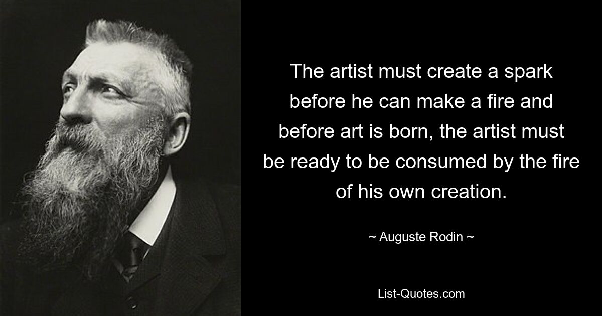 The artist must create a spark before he can make a fire and before art is born, the artist must be ready to be consumed by the fire of his own creation. — © Auguste Rodin