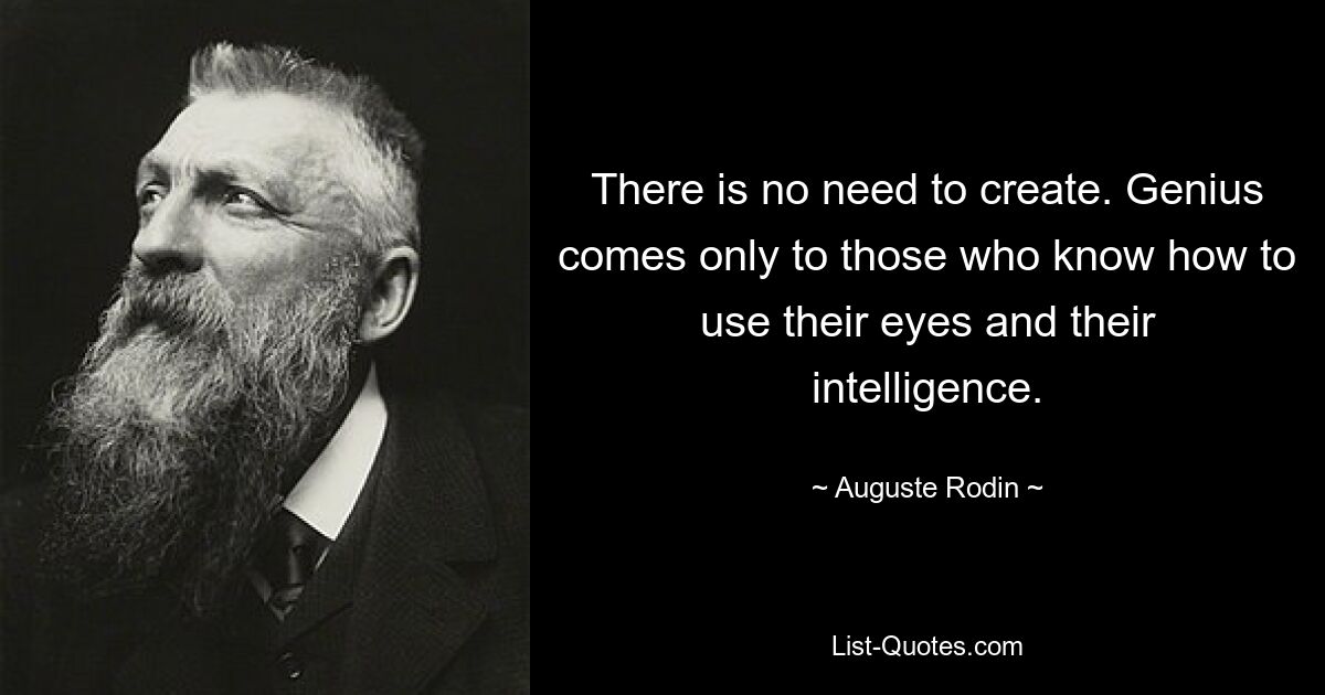 There is no need to create. Genius comes only to those who know how to use their eyes and their intelligence. — © Auguste Rodin