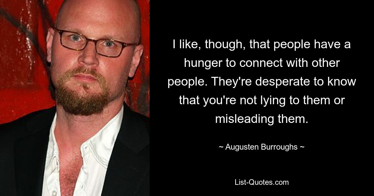 I like, though, that people have a hunger to connect with other people. They're desperate to know that you're not lying to them or misleading them. — © Augusten Burroughs