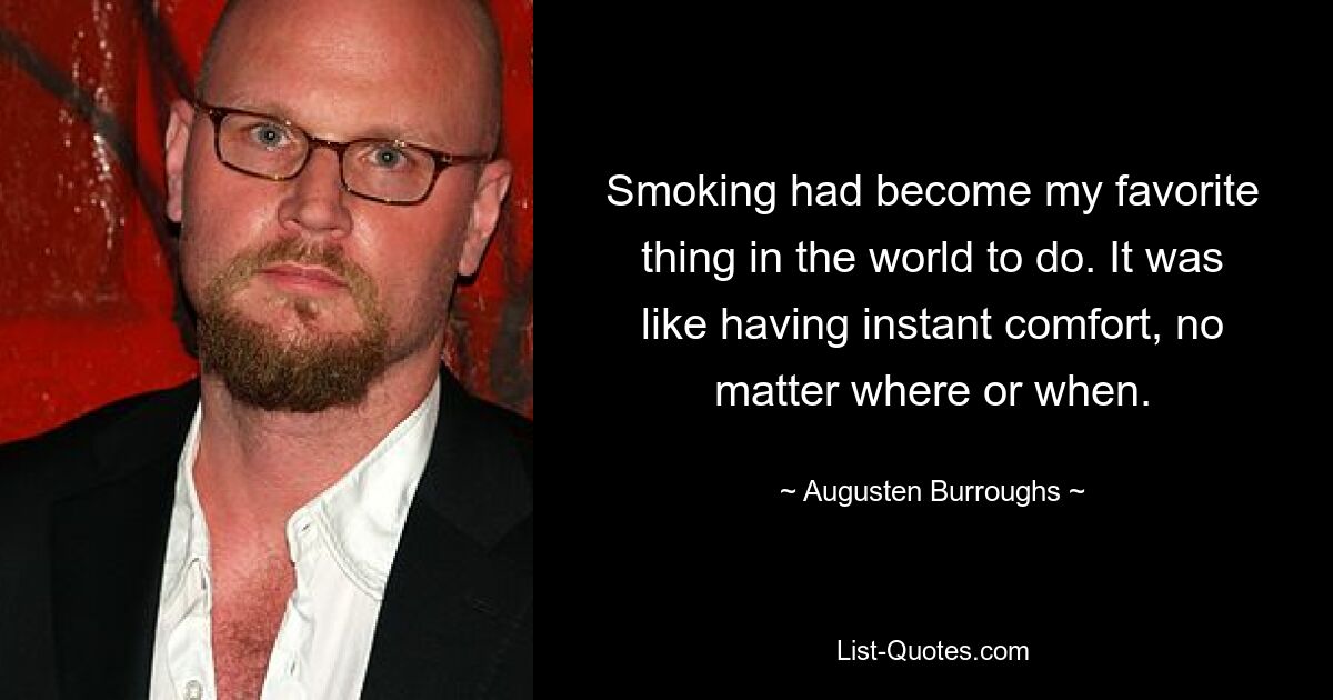 Smoking had become my favorite thing in the world to do. It was like having instant comfort, no matter where or when. — © Augusten Burroughs