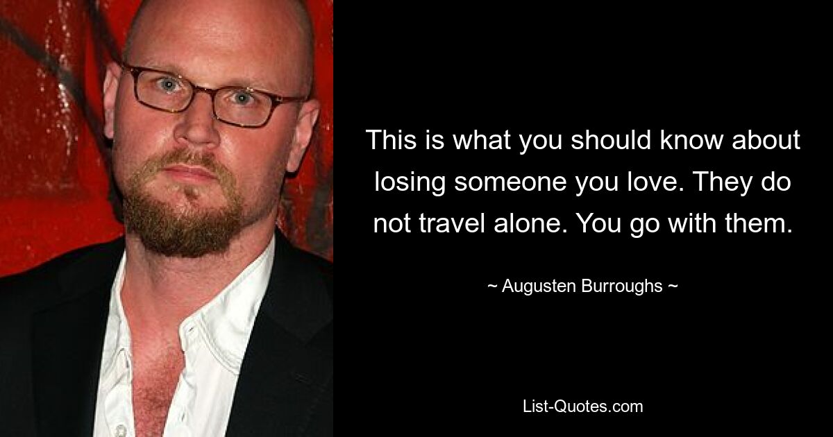 This is what you should know about losing someone you love. They do not travel alone. You go with them. — © Augusten Burroughs