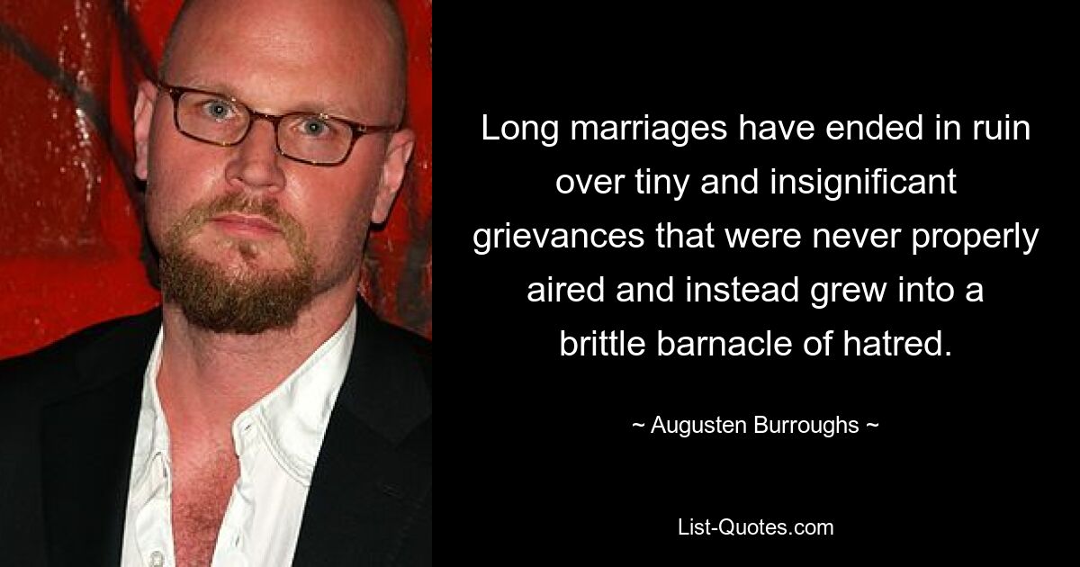 Long marriages have ended in ruin over tiny and insignificant grievances that were never properly aired and instead grew into a brittle barnacle of hatred. — © Augusten Burroughs