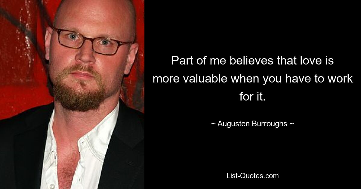 Part of me believes that love is more valuable when you have to work for it. — © Augusten Burroughs