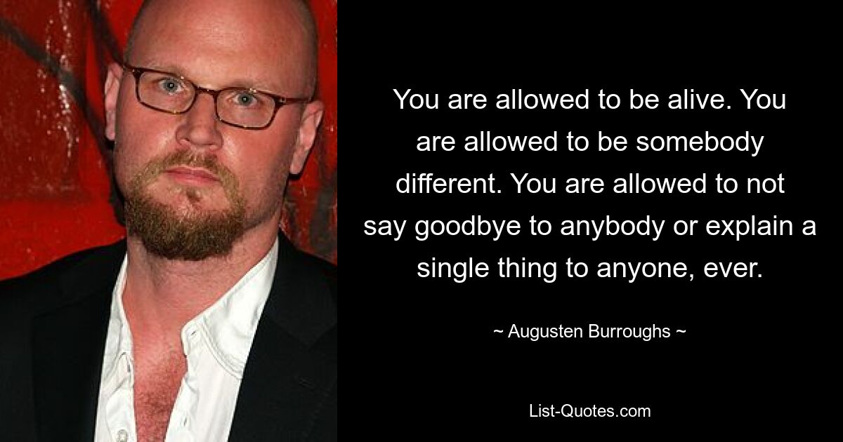 You are allowed to be alive. You are allowed to be somebody different. You are allowed to not say goodbye to anybody or explain a single thing to anyone, ever. — © Augusten Burroughs