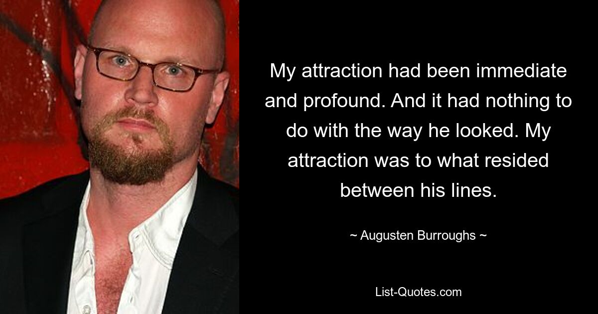 My attraction had been immediate and profound. And it had nothing to do with the way he looked. My attraction was to what resided between his lines. — © Augusten Burroughs