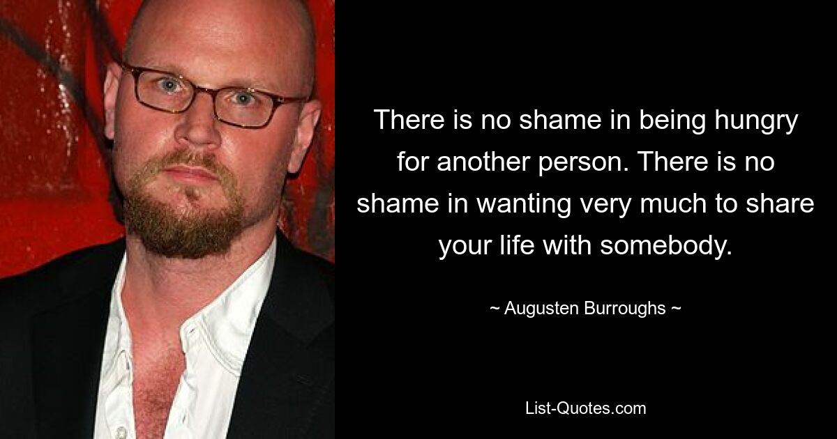 There is no shame in being hungry for another person. There is no shame in wanting very much to share your life with somebody. — © Augusten Burroughs