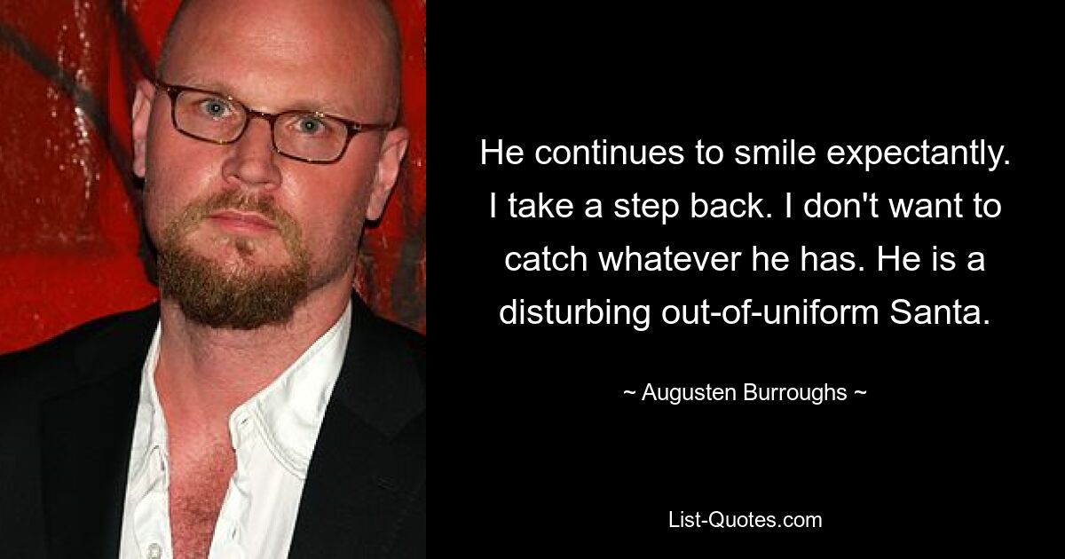 He continues to smile expectantly. I take a step back. I don't want to catch whatever he has. He is a disturbing out-of-uniform Santa. — © Augusten Burroughs