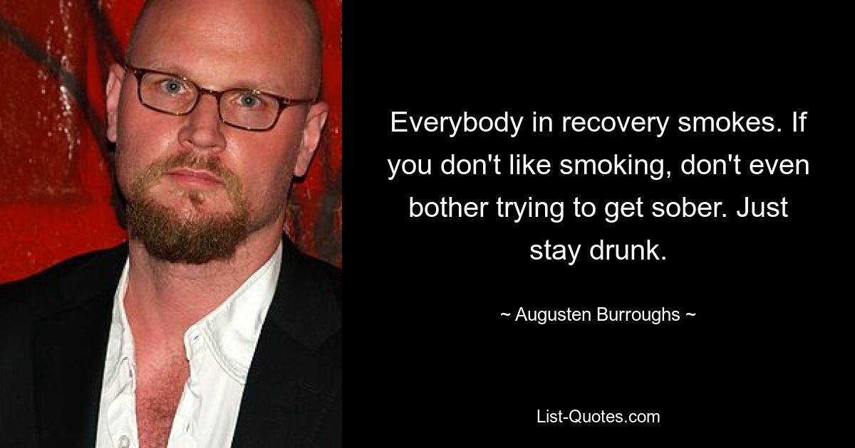 Everybody in recovery smokes. If you don't like smoking, don't even bother trying to get sober. Just stay drunk. — © Augusten Burroughs