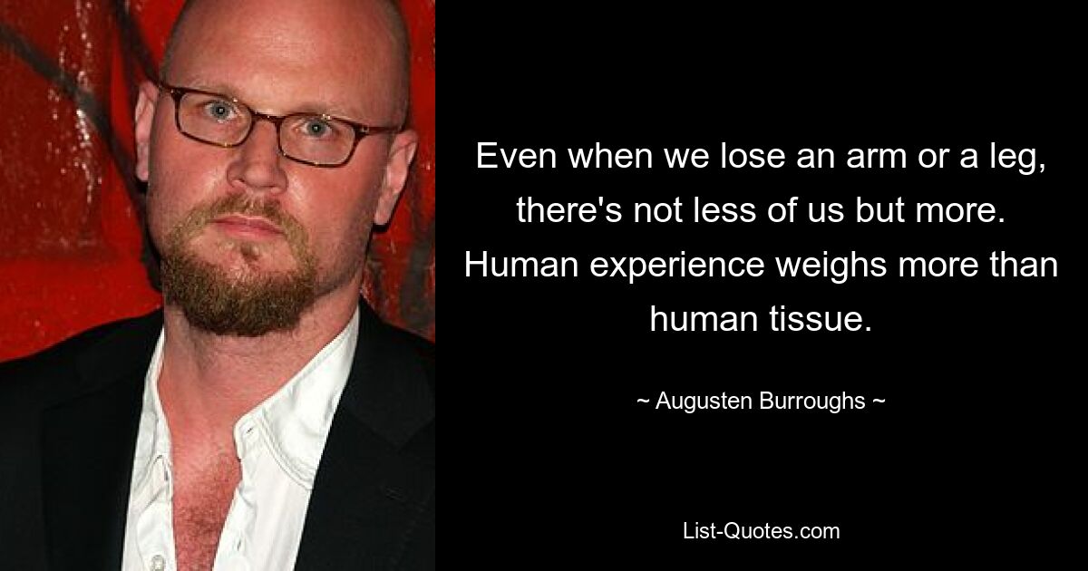 Even when we lose an arm or a leg, there's not less of us but more. Human experience weighs more than human tissue. — © Augusten Burroughs