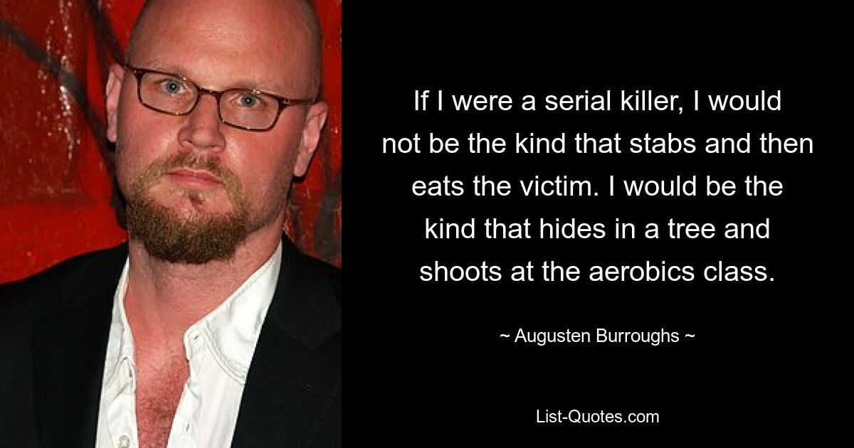 If I were a serial killer, I would not be the kind that stabs and then eats the victim. I would be the kind that hides in a tree and shoots at the aerobics class. — © Augusten Burroughs