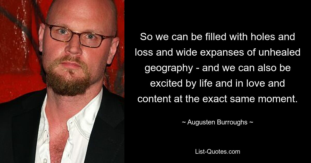 So we can be filled with holes and loss and wide expanses of unhealed geography - and we can also be excited by life and in love and content at the exact same moment. — © Augusten Burroughs