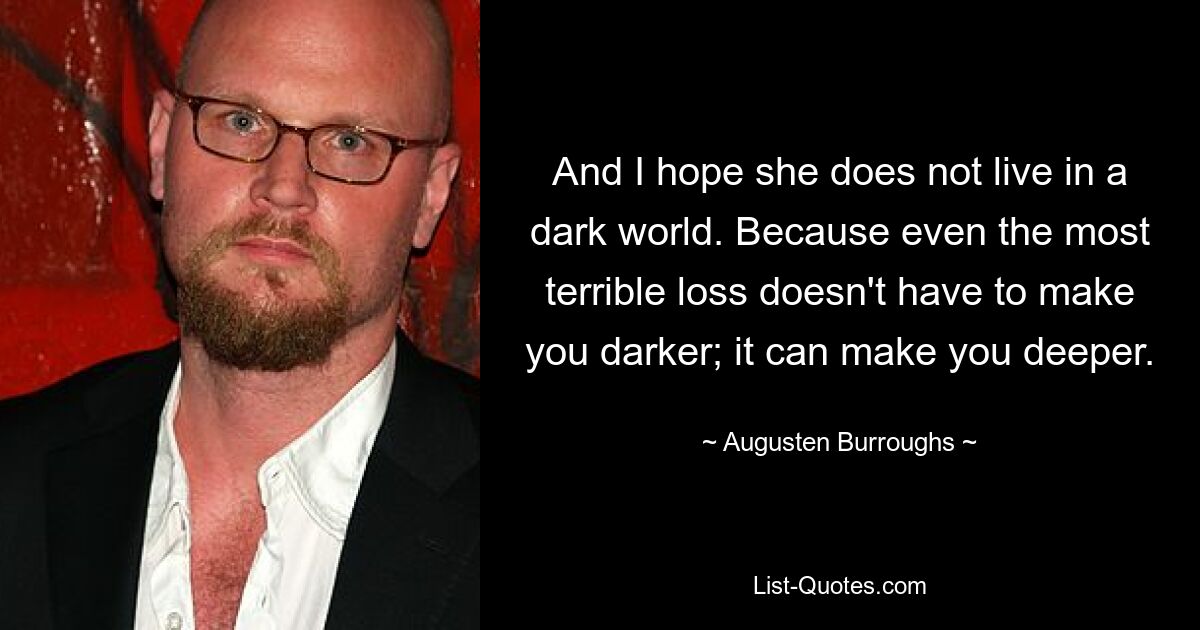 And I hope she does not live in a dark world. Because even the most terrible loss doesn't have to make you darker; it can make you deeper. — © Augusten Burroughs