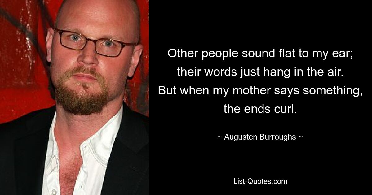 Other people sound flat to my ear; their words just hang in the air. But when my mother says something, the ends curl. — © Augusten Burroughs