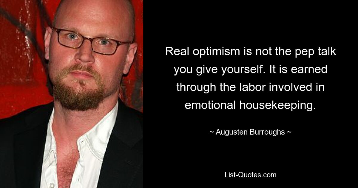 Real optimism is not the pep talk you give yourself. It is earned through the labor involved in emotional housekeeping. — © Augusten Burroughs