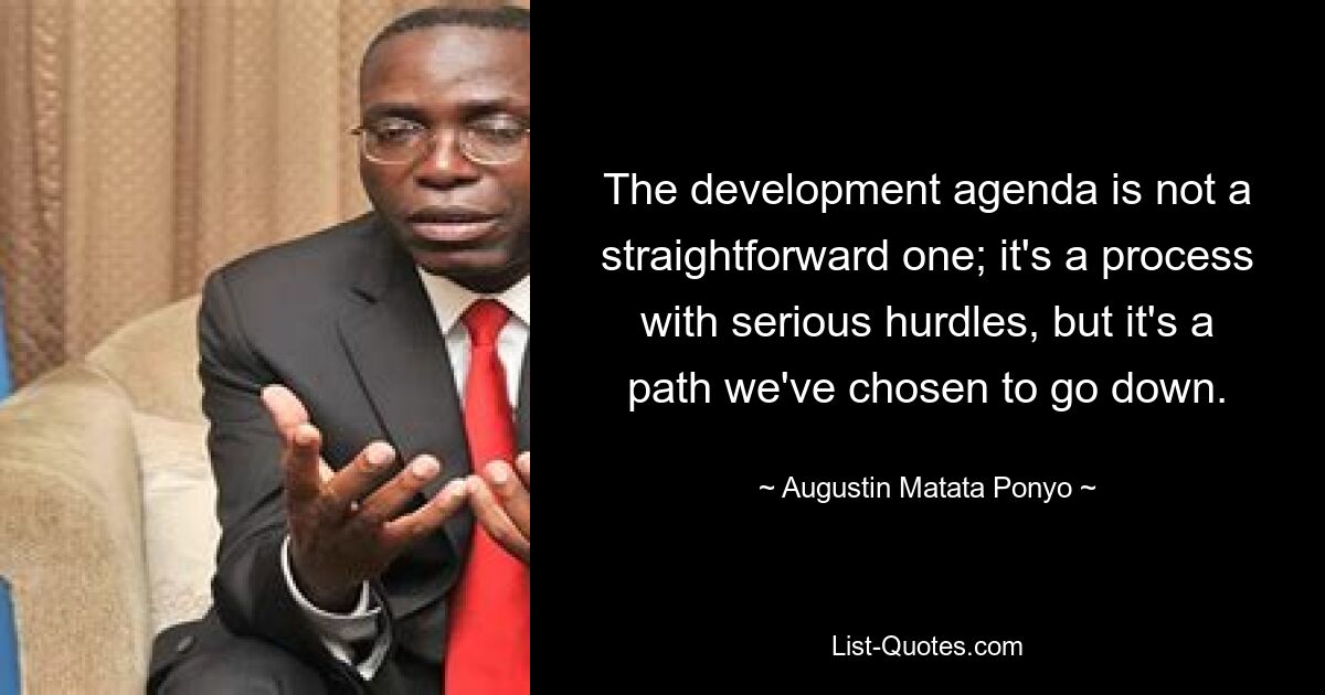 The development agenda is not a straightforward one; it's a process with serious hurdles, but it's a path we've chosen to go down. — © Augustin Matata Ponyo