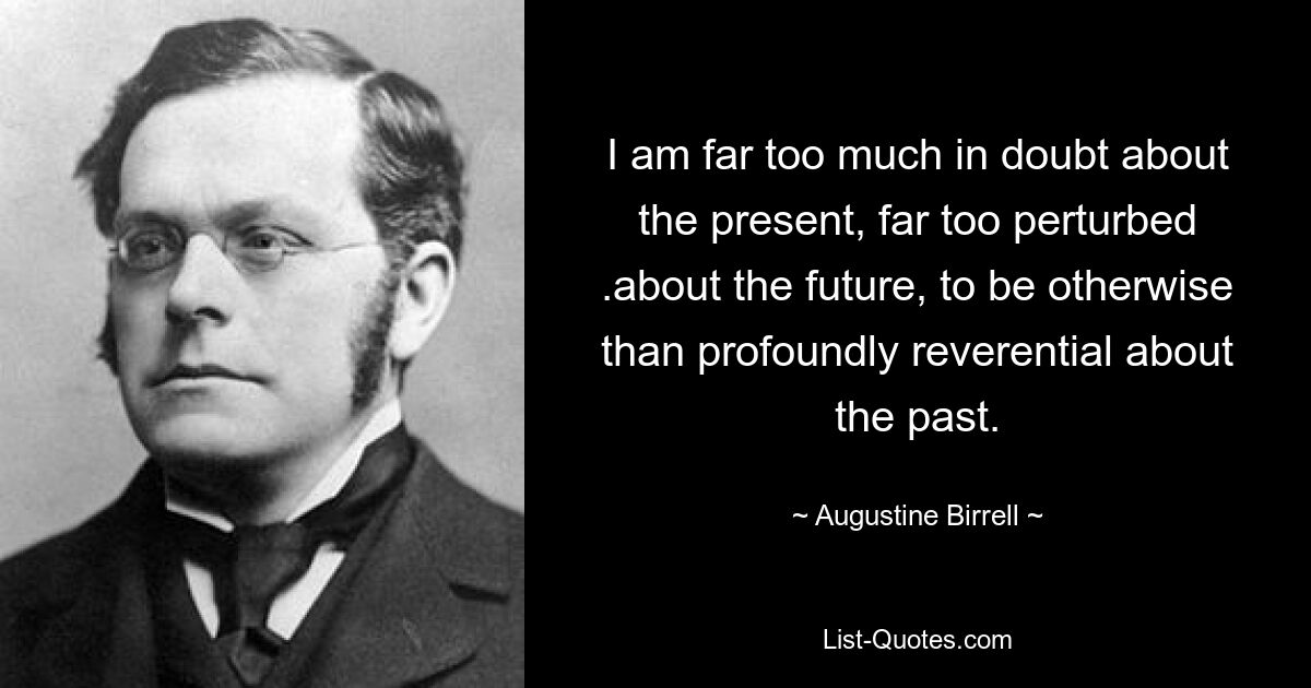 I am far too much in doubt about the present, far too perturbed .about the future, to be otherwise than profoundly reverential about the past. — © Augustine Birrell